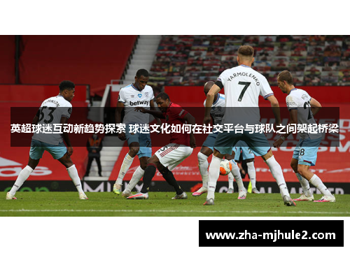 英超球迷互动新趋势探索 球迷文化如何在社交平台与球队之间架起桥梁 英超球迷互动新趋势探索 球迷文化如何在社交平台与球队之间架起桥梁