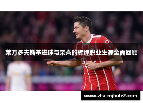 莱万多夫斯基进球与荣誉的辉煌职业生涯全面回顾 莱万多夫斯基进球与荣誉的辉煌职业生涯全面回顾