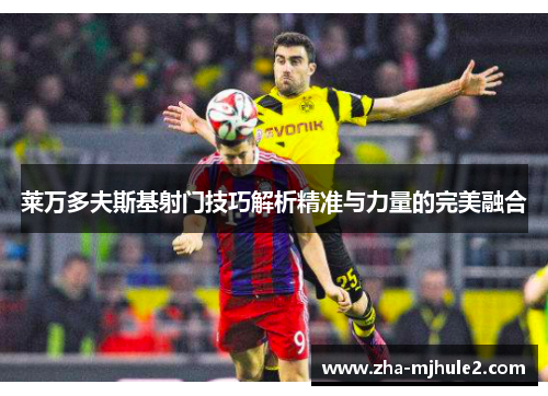 莱万多夫斯基射门技巧解析精准与力量的完美融合 莱万多夫斯基射门技巧解析精准与力量的完美融合