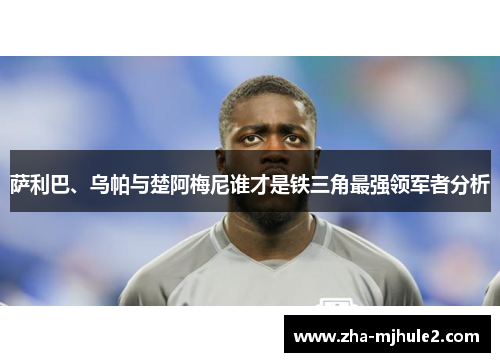 萨利巴、乌帕与楚阿梅尼谁才是铁三角最强领军者分析 萨利巴、乌帕与楚阿梅尼谁才是铁三角最强领军者分析