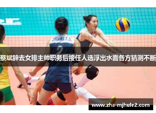 蔡斌辞去女排主帅职务后接任人选浮出水面各方猜测不断 蔡斌辞去女排主帅职务后接任人选浮出水面各方猜测不断