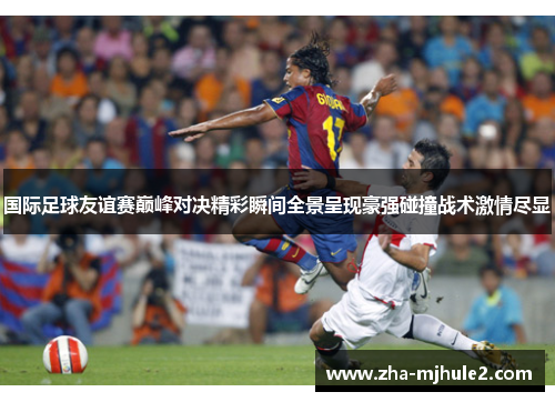 国际足球友谊赛巅峰对决精彩瞬间全景呈现豪强碰撞战术激情尽显 国际足球友谊赛巅峰对决精彩瞬间全景呈现豪强碰撞战术激情尽显
