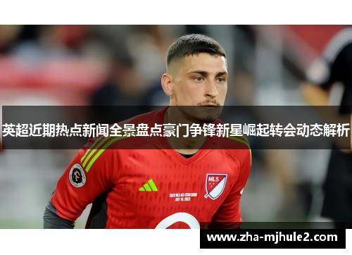 英超近期热点新闻全景盘点豪门争锋新星崛起转会动态解析 英超近期热点新闻全景盘点豪门争锋新星崛起转会动态解析