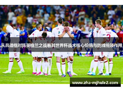从吕迪格对阵英格兰之战看其世界杯战术核心价值与防线统领作用 从吕迪格对阵英格兰之战看其世界杯战术核心价值与防线统领作用