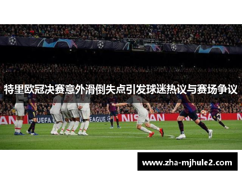 特里欧冠决赛意外滑倒失点引发球迷热议与赛场争议 特里欧冠决赛意外滑倒失点引发球迷热议与赛场争议