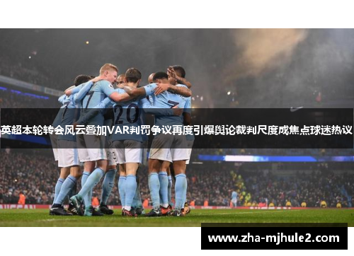 英超本轮转会风云叠加VAR判罚争议再度引爆舆论裁判尺度成焦点球迷热议 英超本轮转会风云叠加VAR判罚争议再度引爆舆论裁判尺度成焦点球迷热议
