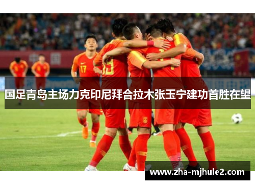 国足青岛主场力克印尼拜合拉木张玉宁建功首胜在望 国足青岛主场力克印尼拜合拉木张玉宁建功首胜在望