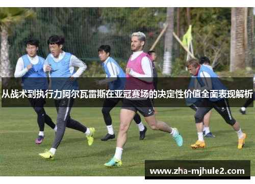 从战术到执行力阿尔瓦雷斯在亚冠赛场的决定性价值全面表现解析