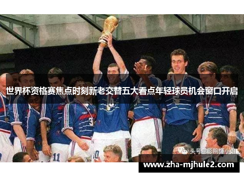 世界杯资格赛焦点时刻新老交替五大看点年轻球员机会窗口开启 世界杯资格赛焦点时刻新老交替五大看点年轻球员机会窗口开启