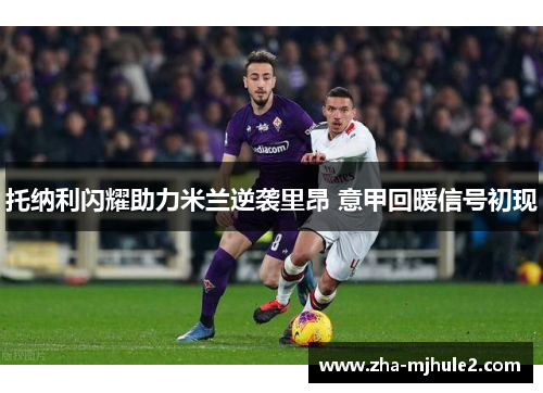 托纳利闪耀助力米兰逆袭里昂 意甲回暖信号初现 托纳利闪耀助力米兰逆袭里昂 意甲回暖信号初现